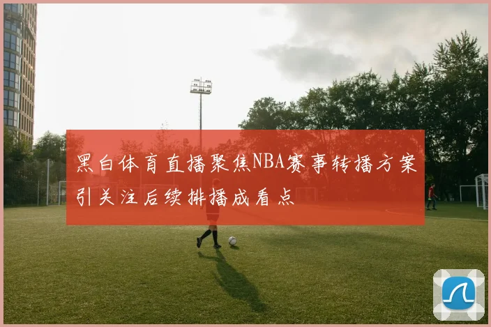黑白体育直播聚焦NBA赛事转播方案引关注后续排播成看点