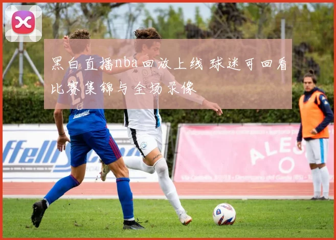 黑白直播nba回放上线 球迷可回看比赛集锦与全场录像