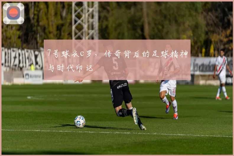 7号球衣c罗,传奇背后的足球精神与时代印记