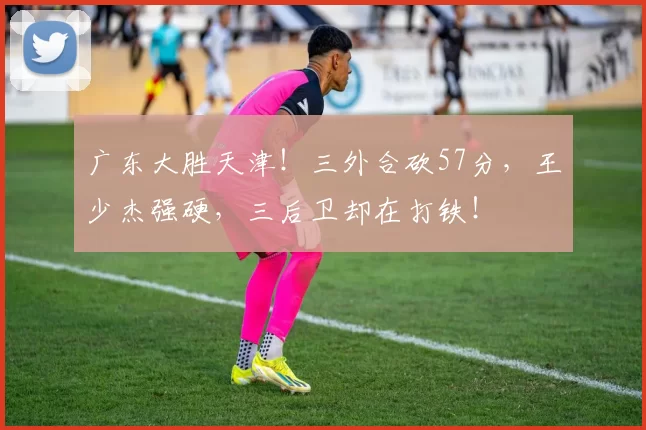 广东大胜天津！三外合砍57分，王少杰强硬，三后卫却在打铁！
