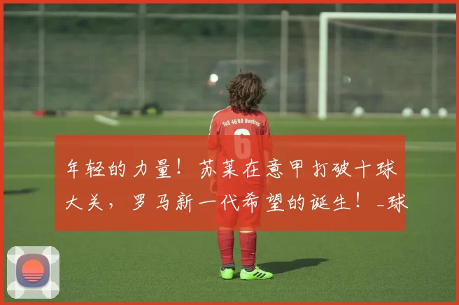 年轻的力量！苏莱在意甲打破十球大关，罗马新一代希望的诞生！_球迷_进球_比赛